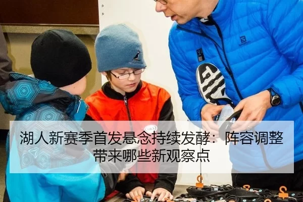 湖人新赛季首发悬念持续发酵：阵容调整带来哪些新观察点